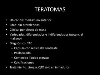 TERATOMAS
• Ubicación: mediastino anterior
• Edad: sin prevalencias
• Clínica: por efecto de masa
• Variedades: diferenciados e indiferenciados (potencial
maligno)
• Diagnóstico: TAC
– Cápsula con realce del contraste
– Poliloculado
– Contenido líquido o graso
– Calcificaciones
• Tratamiento: cirugía, QTX solo en inmaduros
 
