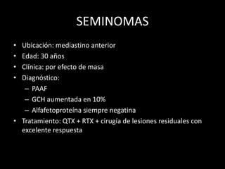 SEMINOMAS
• Ubicación: mediastino anterior
• Edad: 30 años
• Clínica: por efecto de masa
• Diagnóstico:
– PAAF
– GCH aumentada en 10%
– Alfafetoproteína siempre negatina
• Tratamiento: QTX + RTX + cirugía de lesiones residuales con
excelente respuesta
 