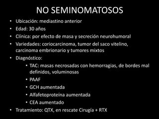 NO SEMINOMATOSOS
• Ubicación: mediastino anterior
• Edad: 30 años
• Clínica: por efecto de masa y secreción neurohumoral
• Variedades: coriocarcinoma, tumor del saco vitelino,
carcinoma embrionario y tumores mixtos
• Diagnóstico:
• TAC: masas necrosadas con hemorragias, de bordes mal
definidos, voluminosas
• PAAF
• GCH aumentada
• Alfafetoproteína aumentada
• CEA aumentado
• Tratamiento: QTX, en rescate Cirugía + RTX
 