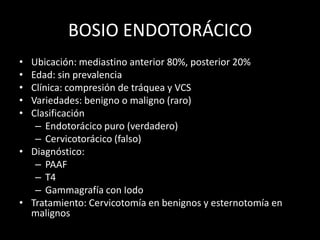 BOSIO ENDOTORÁCICO
• Ubicación: mediastino anterior 80%, posterior 20%
• Edad: sin prevalencia
• Clínica: compresión de tráquea y VCS
• Variedades: benigno o maligno (raro)
• Clasificación
– Endotorácico puro (verdadero)
– Cervicotorácico (falso)
• Diagnóstico:
– PAAF
– T4
– Gammagrafía con Iodo
• Tratamiento: Cervicotomía en benignos y esternotomía en
malignos
 