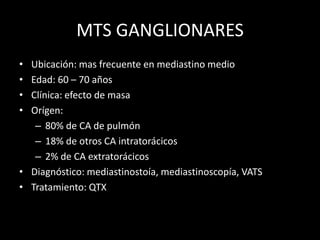 MTS GANGLIONARES
• Ubicación: mas frecuente en mediastino medio
• Edad: 60 – 70 años
• Clínica: efecto de masa
• Orígen:
– 80% de CA de pulmón
– 18% de otros CA intratorácicos
– 2% de CA extratorácicos
• Diagnóstico: mediastinostoía, mediastinoscopía, VATS
• Tratamiento: QTX
 