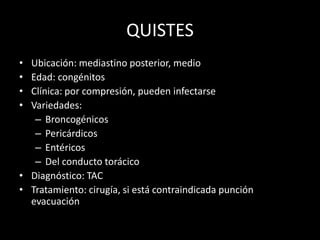 QUISTES
• Ubicación: mediastino posterior, medio
• Edad: congénitos
• Clínica: por compresión, pueden infectarse
• Variedades:
– Broncogénicos
– Pericárdicos
– Entéricos
– Del conducto torácico
• Diagnóstico: TAC
• Tratamiento: cirugía, si está contraindicada punción
evacuación
 