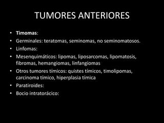 TUMORES ANTERIORES
• Timomas:
• Germinales: teratomas, seminomas, no seminomatosos.
• Linfomas:
• Mesenquimáticos: lipomas, liposarcomas, lipomatosis,
fibromas, hemangiomas, linfangiomas
• Otros tumores tímicos: quistes tímicos, timolipomas,
carcinoma tímico, hiperplasia tímica
• Paratiroides:
• Bocio intratorácico:
 