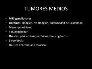 TUMORES MEDIOS
• MTS ganglionares:
• Linfomas: Hodgkin, No Hodgkin, enfermedad de Castelman
• Mesenquimáticos:
• TBC ganglionar:
• Quistes: pericárdicos, entéricos, broncogénicos
• Sarcoidosis:
• Quistes del conducto torácico:
 