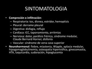 SINTOMATOLOGIA
• Compresión o infiltración:
– Respiratoria: tos, disnea, estridor, hemoptisis
– Pleural: derrame pleural
– Digestiva: disfagia, reflujo
– Cardíaca: ICC, taponamiento, arritmias
– Nerviosa: dolor, parálisis frénica, síndrome medular,
Claude Bernard Horner, disfonía
– Vascular: síndrome de vena cava superior
• Neurohormonal: fiebre, miastenia, Wipple, aplasia medular,
hipogamaglobulinemia, osteopatía hipertrófica, ginecomastia,
HTA, taquicardia, sudoración, hipoglucemia
 