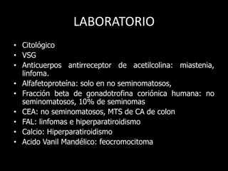 LABORATORIO
• Citológico
• VSG
• Anticuerpos antirreceptor de acetilcolina: miastenia,
linfoma.
• Alfafetoproteína: solo en no seminomatosos,
• Fracción beta de gonadotrofina coriónica humana: no
seminomatosos, 10% de seminomas
• CEA: no seminomatosos, MTS de CA de colon
• FAL: linfomas e hiperparatiroidismo
• Calcio: Hiperparatiroidismo
• Acido Vanil Mandélico: feocromocitoma
 
