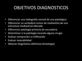 OBJETIVOS DIAGNOSTICOS
• Diferenciar una radiografía normal de una patológica
• Diferenciar un verdadero tumor de mediastino de una
estructura mediastinal alterada
• Diferenciar patología primaria de secundaria
• Determinar si la patología necesita alguna cirugía
• Evaluar compresión vs infiltración
• Evaluar resecabilidad
• Obtener diagnóstico definitivo (histología)
 