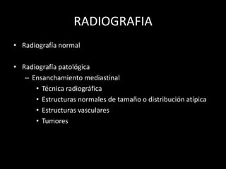 RADIOGRAFIA
• Radiografía normal
• Radiografía patológica
– Ensanchamiento mediastinal
• Técnica radiográfica
• Estructuras normales de tamaño o distribución atípica
• Estructuras vasculares
• Tumores
 