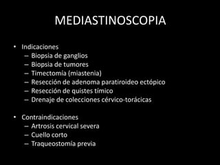 MEDIASTINOSCOPIA
• Indicaciones
– Biopsia de ganglios
– Biopsia de tumores
– Timectomía (miastenia)
– Resección de adenoma paratiroideo ectópico
– Resección de quistes tímico
– Drenaje de colecciones cérvico-torácicas
• Contraindicaciones
– Artrosis cervical severa
– Cuello corto
– Traqueostomía previa
 