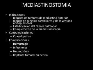 MEDIASTINOSTOMIA
• Indicaciones
– Biopsias de tumores de mediastino anterior
– Biopsia de ganglios parahiliares y de la ventana
aortopulmonar
– Estadificación del cáncer pulmonar
– Complemento de la mediastinoscopía
• Contraindicaciones
– Coagulopatías
• Complicaciones
– Hemorragia
– Infecciones
– Neumotórax
– Implante tumoral en herida
 