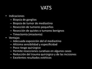VATS
• Indicaciones
– Biopsia de ganglios
– Biopsia de tumor de mediastino
– Resección de tumores pequeños
– Resección de quistes o tumores benignos
– Timectomía (miastenia)
• Ventajas
– Adecuada exposición del el mediastino
– Altísima sensibilidad y especificidad
– Poco riesgo quirúrgico
– Permite resecciones curativas en algunos casos
– Reducción del trauma quirúrgico y de las incisiones
– Excelentes resultados estéticos
 