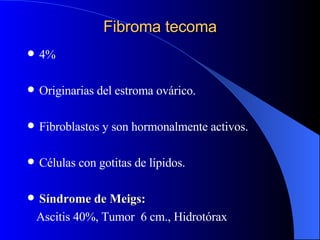Fibroma tecoma 4% Originarias del estroma ovárico. Fibroblastos y son hormonalmente activos. Células con gotitas de lípidos. Síndrome de Meigs: Ascitis 40%, Tumor  6 cm., Hidrotórax  