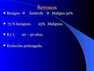 Serosos Benigno     limítrofe     Maligno 30% 75 % benignos.  25%  Malignos. B y L  20 – 50 años. Evolución prolongada . 