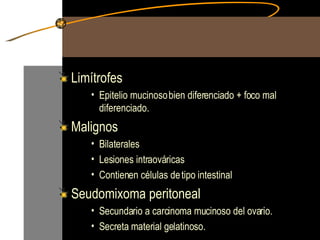 Limítrofes  Epitelio mucinoso bien diferenciado + foco mal diferenciado. Malignos  Bilaterales  Lesiones intraováricas Contienen células de tipo intestinal Seudomixoma peritoneal Secundario a carcinoma mucinoso del ovario. Secreta material gelatinoso. 