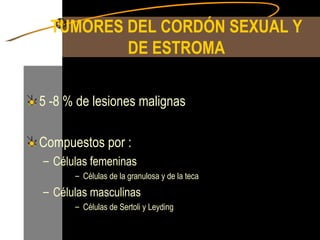 TUMORES DEL CORDÓN SEXUAL Y DE ESTROMA 5 -8 % de lesiones malignas Compuestos por : Células femeninas Células de la granulosa y de la teca Células masculinas Células de Sertoli y Leyding 
