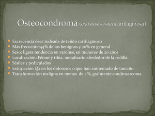  Excrecencia ósea rodeada de tejido cartilaginoso
 Más frecuente:44% de los benignos y 20% en general
 Sexo: ligera tendencia en varones, en menores de 20 años
 Localización: Fémur y tibia, metafisario alrededor de la rodilla
 Sésiles y pediculados
 Extirpación Qx en los dolorosos o que han aumentado de tamaño
 Transformación maligna en menos de 1 %, gralmente condrosarcoma
 