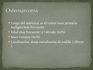 Luego del mieloma, es el tumor óseo primario
maligno más frecuente.
Edad más frecuente: 2 ª década (62%)
Sexo: varones (60%)
Localización: áreas metafisarias de rodilla (>fémur
).
 