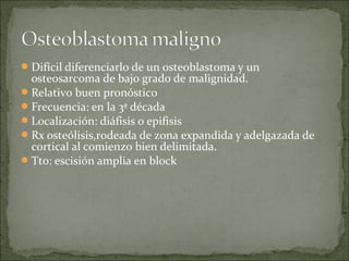 Difícil diferenciarlo de un osteoblastoma y un
osteosarcoma de bajo grado de malignidad.
Relativo buen pronóstico
Frecuencia: en la 3ª década
Localización: diáfisis o epifisis
Rx osteólisis,rodeada de zona expandida y adelgazada de
cortical al comienzo bien delimitada.
Tto: escisión amplia en block
 