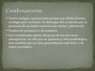 Tumor maligno caracterizado porque sus células forman
cartílago pero no hueso. Se distingue del condroma por la
presencia de un tejido tumoral más celular y pleomorfo.
Pueden ser primarios o secundarios.
Son considerados aparte del grupo de los sarcomas
osteogénicos, no sólo por su apariencia clínicoradiologica,
sino también por su curso generalmente más lento y de
mejor pronóstico.
 