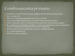  Incidencia: 12% de los tumores óseos malignos, 6% de todos los tumores óseos.
 Sexo: varones 62%
 Edad: de la vida adulta, promedio entre los 30 y 60 años
 Localización: fémur proximal más frecuente, húmero proximal y pelvis
 Clínica: dolor poco severo, tumefacción firme,raramente una fractura patológica.
 Rx: metafisaria, área lobulada osteolítica con áreas de calcificación, cuando atraviesan la
cortical e invaden partes blandas indican mayor malignidad.
 AP:los de bajo grado de malignidad pueden ser subdiagnosticados
 Tto.: Preferentemente Qx
 MTS más común en pulmón
 
