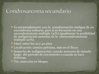 Es extremadamente rara la transformación maligna de un
encondroma solitario, pero si es frecuente en una
encondromatosis múltiple (30%).Igualmente la posibilidad
de malignización aumenta en la osteocondromatosis
múltiple (10%).
Edad: entre los 20 y 40 años
Localización: cintura pelviana, más en el ilíaco.
Sospecha de malignización: cuando aumenta de tamaño
luego del período de crecimiento o cuando se hace
dolorosa.
Tto: resección en bloque.
 