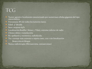  Tumor agresivo localmente caracterizado por numerosas células gigantes del tipo
osteoclástico.
 Frecuencia: 8% de todos los tumores óseos.
 Edad: 4° década
 Sexo: mujeres 65%
 Localización:Rodilla ( fémur y Tibia), extremo inferior de radio
 Clínica: dolor y tumefacción
 Rx: epifisario y excéntrico, radiolúcida.
 Tto: curetaje más cemento o injerto óseo, con o sin fenolización
 Resección en bloque
 Nunca radioterapia (fibrosarcoma, ostesarcomas)
 