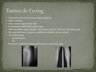  Frecuencia: 9% de los tumores óseos malignos.
 Edad: 1ª década
 Sexo: varones ligeramente más.
 Localización: diáfisis de huesos largos.
 Síntomas:dolor, masa palpable, circulación colateral, deterioro del estado gral.
 Rx: esclerosis ósea, imagen en catáfilas de cebolla o de rayo de sol.
 Tto: radioterapia
quimioterapia
Qx
Pronóstico: depende del diagnóstico precoz y del estado gral.
 