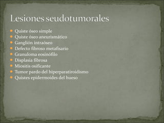  Quiste óseo simple
 Quiste óseo aneurismático
 Ganglión intraóseo
 Defecto fibroso metafisario
 Granuloma eosinófilo
 Displasia fibrosa
 Miositis osificante
 Tumor pardo del hiperparatiroidismo
 Quistes epidermoides del hueso
 