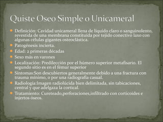  Definición: Cavidad unicameral llena de líquido claro o sanguinolento,
revestida de una membrana constituída por tejido conectivo laxo con
algunas células gigantes osteoclástica.
 Patogénesis incierta.
 Edad: 2 primeras décadas
 Sexo más en varones
 Localización: Predilección por el húmero superior metafisario. El
segundo sitio es en el fémur superior
 Síntomas:Son descubiertos generalmente debido a una fractura con
trauma mínimo, o por una radiografía casual.
 Radiología:Imagen radiolúcida bien delimitada, sin tabicaciones,
central y que adelgaza la cortical.
 Tratamiento: Cureteado,perforaciones,infiltrado con corticoides e
injertos óseos.
 