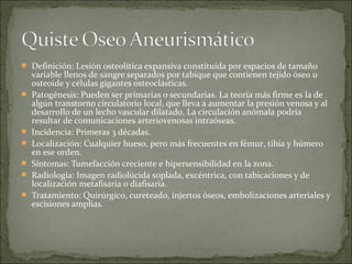  Definición: Lesión osteolítica expansiva constituída por espacios de tamaño
variable llenos de sangre separados por tabique que contienen tejido óseo u
osteoide y células gigantes osteoclásticas.
 Patogénesis: Pueden ser primarias o secundarias. La teoría más firme es la de
algún transtorno circulatorio local, que lleva a aumentar la presión venosa y al
desarrollo de un lecho vascular dilatado. La circulación anómala podría
resultar de comunicaciones arteriovenosas intraóseas.
 Incidencia: Primeras 3 décadas.
 Localización: Cualquier hueso, pero más frecuentes en fémur, tibia y húmero
en ese orden.
 Síntomas: Tumefacción creciente e hipersensibilidad en la zona.
 Radiología: Imagen radiolúcida soplada, excéntrica, con tabicaciones y de
localización metafisaria o diafisaria.
 Tratamiento: Quirúrgico, cureteado, injertos óseos, embolizaciones arteriales y
escisiones amplias.
 