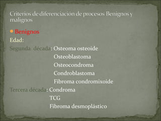Benignos
Edad:
Segunda década: Osteoma osteoide
Osteoblastoma
Osteocondroma
Condroblastoma
Fibroma condromixoide
Tercera década: Condroma
TCG
Fibroma desmoplástico
 