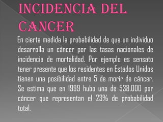 En cierta medida la probabilidad de que un individuo
desarrolla un cáncer por las tasas nacionales de
incidencia de mortalidad. Por ejemplo es sensato
tener presente que los residentes en Estados Unidos
tienen una posibilidad entre 5 de morir de cáncer.
Se estima que en 1999 hubo una de 538.000 por
cáncer que representan el 23% de probabilidad
total.
 
