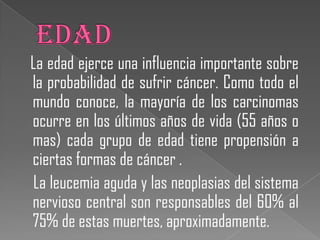 La edad ejerce una influencia importante sobre
la probabilidad de sufrir cáncer. Como todo el
mundo conoce, la mayoría de los carcinomas
ocurre en los últimos años de vida (55 años o
mas) cada grupo de edad tiene propensión a
ciertas formas de cáncer .
La leucemia aguda y las neoplasias del sistema
nervioso central son responsables del 60% al
75% de estas muertes, aproximadamente.
 