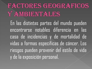 En las distintas partes del mundo pueden
encontrarse notables diferencia en las
casa de incidencias y de mortalidad de
vidas a formas especificas de cáncer. Los
riesgos pueden provenir del estilo de vida
y de la exposición personal.
 