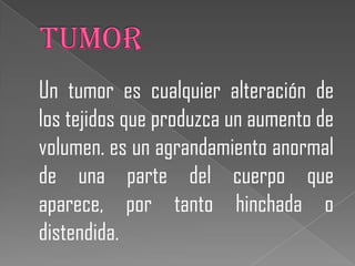 Un tumor es cualquier alteración de
los tejidos que produzca un aumento de
volumen. es un agrandamiento anormal
de una parte del cuerpo que
aparece, por tanto hinchada o
distendida.
 