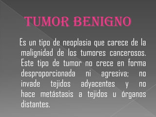 TUMOR BENIGNO
Es un tipo de neoplasia que carece de la
malignidad de los tumores cancerosos.
Este tipo de tumor no crece en forma
desproporcionada ni agresiva; no
invade tejidos adyacentes y no
hace metástasis a tejidos u órganos
distantes.
 