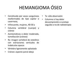 HEMANGIOMA ÓSEO
• Constituido por vasos sanguíneos
neoformados de tipo capilar o
cavernoso,
• Infrecuente, mujeres, 40-50 a
• Columna vertebral (cuerpo) y
cráneo
• Asintomáticos o dolor moderado,
tumefacción (cráneo)
• Rx: imagen vertebral de osteólisis
con estriaciones verticales de
trabéculas opacas
• Vértebra ligeramente aplastada
• Cráneo: aspecto panal abeja
• Tx: sólo observaión
• Columna si hay dolor
descompresión o curetaje
seguido o no de radioterapia
 