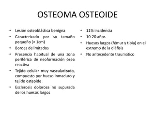 OSTEOMA OSTEOIDE
• Lesión osteoblástica benigna
• Caracterizado por su tamaño
pequeño (< 1cm)
• Bordes delimitados
• Presencia habitual de una zona
periférica de neoformación ósea
reactiva
• Tejido celular muy vascularizado,
compuesto por hueso inmaduro y
tejido osteoide
• Esclerosis dolorosa no supurada
de los huesos largos
• 11% incidencia
• 10-20 años
• Huesos largos (fémur y tibia) en el
extremo de la diáfisis
• No antecedente traumático
 