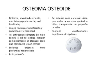 OSTEOMA OSTEOIDE
• Dolorosa, severidad creciente,
más intenso por la noche; mal
localizado;
• Atrofia muscular, tumefacción y
aumento de sensibilidad
• Tx: extirpación completa del nido
central si no se localiza extirpar
completamente el bloqueo óseo
que contiene la lesión central
• Lesiones extensas muy
profundas: radioterapia
• Extirpación Qx
• Rx: extensa zona esclerosis ósea
que rodea a un área central o
nidus transparente de pequeño
tamaño
• Contiene calcificaciones
puntiformes irregulares
 