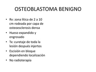 OSTEOBLASTOMA BENIGNO
• Rx: zona lítica de 2 a 10
cm rodeada por capa de
osteoesclerosis densa
• Hueso expandido y
engrosado
• Tx: curetaje de toda la
lesión después injertos
• Escisión en bloque
dependiendo localización
• No radioterapia
 