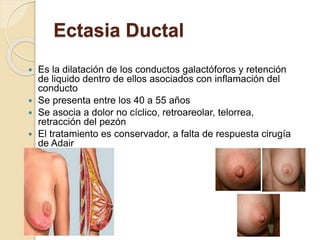 Ectasia Ductal
 Es la dilatación de los conductos galactóforos y retención
de liquido dentro de ellos asociados con inflamación del
conducto
 Se presenta entre los 40 a 55 años
 Se asocia a dolor no cíclico, retroareolar, telorrea,
retracción del pezón
 El tratamiento es conservador, a falta de respuesta cirugía
de Adair
 