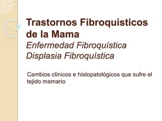 Trastornos Fibroquisticos
de la Mama
Enfermedad Fibroquística
Displasia Fibroquística
Cambios clínicos e histopatológicos que sufre el
tejido mamario
 