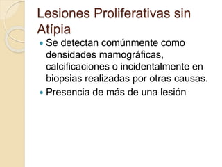 Lesiones Proliferativas sin
Atípia
 Se detectan comúnmente como
densidades mamográficas,
calcificaciones o incidentalmente en
biopsias realizadas por otras causas.
 Presencia de más de una lesión
 
