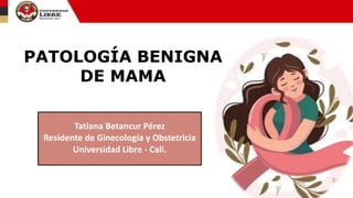 Tatiana Betancur Pérez
Residente de Ginecología y Obstetricia
Universidad Libre - Cali.
PATOLOGÍA BENIGNA
DE MAMA
 