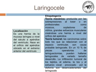 Laringocele
Localización
Es una hernia de la
mucosa laríngea a nivel
del sáculo a apéndice
del ventrículo. Nace en
el orificio del apéndice
ubicado en el extremo
anterior del ventrículo
Etiopatogenia
Teoría mecánica; producida por las
sobrepresiones al toser o en
profesionales como
músicos, sopladores de
vidrios, grandes esfuerzos musculares
creándose una hernia a nivel del
orificio del apéndice
Teoría tumoral; las carcinomas sobre
todo los que se relacionan con el
espacio ventricular, son causa
probable laringocele. En un 10 % de
piezas operatorias de
laringuectomias, pueden hallarse
laringoceles de variado tamaño
desarrollo. La infiltración tumoral de
los tejidos, el edema, la tos y el
esfuerzo vocal provocado por la
disfonía son desencadenantes del
laringocele
 
