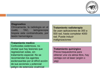 Diagnostico
Clínicamente, la radiología en el
cuello, TAC, laringoscopia
biopsia esta contraindicada, por
lesión hemorrágica
Tratamiento medico
Corticoides sistémicos, no
olvidar que hay lesiones que
regresionan solas, sin
tratamiento especial. No se
recomiendan los agentes
esclerosantes por el difícil acción
de sus acciones y potencial
peligro de estenosis cicatricial
Tratamiento radioterapia
Se usan aplicaciones de 300 a
500 rad, hasta completar 4000
rad. Puede inducir
malignizaciones
Tratamiento quirúrgico
Previa traqueotomía para
obtener una vía aérea libre, hay
ventaja con el laser (argón o
yag)
 