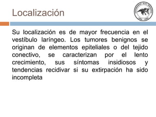 Localización
Su localización es de mayor frecuencia en el
vestíbulo laríngeo. Los tumores benignos se
originan de elementos epiteliales o del tejido
conectivo, se caracterizan por el lento
crecimiento, sus síntomas insidiosos y
tendencias recidivar si su extirpación ha sido
incompleta
 