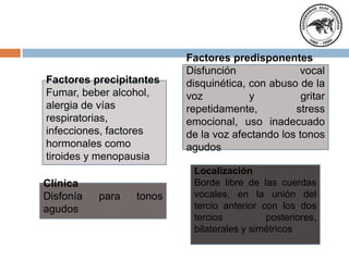 Factores predisponentes
Disfunción vocal
disquinética, con abuso de la
voz y gritar
repetidamente, stress
emocional, uso inadecuado
de la voz afectando los tonos
agudos
Factores precipitantes
Fumar, beber alcohol,
alergia de vías
respiratorias,
infecciones, factores
hormonales como
tiroides y menopausia
Localización
Borde libre de las cuerdas
vocales, en la unión del
tercio anterior con los dos
tercios posteriores,
bilaterales y simétricos
Clínica
Disfonía para tonos
agudos
 