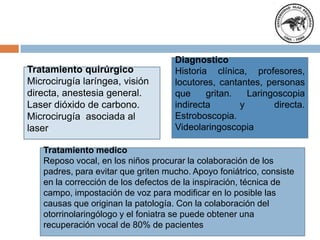 Diagnostico
Historia clínica, profesores,
locutores, cantantes, personas
que gritan. Laringoscopia
indirecta y directa.
Estroboscopia.
Videolaringoscopia
Tratamiento medico
Reposo vocal, en los niños procurar la colaboración de los
padres, para evitar que griten mucho. Apoyo foniátrico, consiste
en la corrección de los defectos de la inspiración, técnica de
campo, impostación de voz para modificar en lo posible las
causas que originan la patología. Con la colaboración del
otorrinolaringólogo y el foniatra se puede obtener una
recuperación vocal de 80% de pacientes
Tratamiento quirúrgico
Microcirugía laríngea, visión
directa, anestesia general.
Laser dióxido de carbono.
Microcirugía asociada al
laser.
 