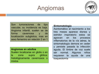 Angiomas
Son tumoraciones de tipo
vascular, su incidencia es baja.
Angioma infantil, suelen se de
forma
cavernosa
y
de
localización subglotica, mas en
sexo femenino en relación 2 en 1

Angiomas en adultos
Suelen localizarse en glotis o en
la
zona
supra
glótica;
histológicamente cavernosos o
mixtos

Sintomatología
Asintomático al nacimiento a los
tres meses aparece disnea y
estridor inspiratorio estos se
agravan
en
los
procesos
inflamatorios de la vía aérea, la
sintomatología demora en ceder
y persiste pasada la infección
aguda. El timbre de voz suele
ser normal. Algunos niños
requieren la ayuda de una
traqueotomía

 
